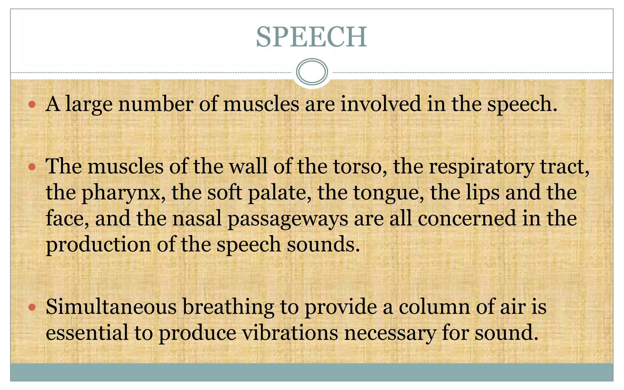 SPEECH
 A large number of muscles are involved in the speech.
 The muscles of the wall of the torso, the respiratory tract,
the pharynx, the soft palate, the tongue, the lips and the
face, and the nasal passageways are all concerned in the
production of the speech sounds.
 Simultaneous breathing to provide a column of air is
essential to produce vibrations necessary for sound.
 
