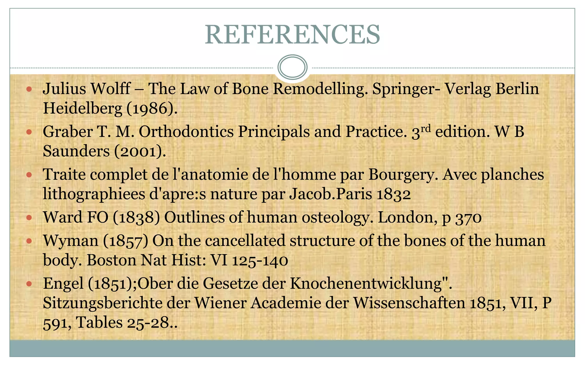 REFERENCES
 Julius Wolff – The Law of Bone Remodelling. Springer- Verlag Berlin
Heidelberg (1986).
 Graber T. M. Orthodontics Principals and Practice. 3rd edition. W B
Saunders (2001).
 Traite complet de l'anatomie de l'homme par Bourgery. Avec planches
lithographiees d'apre:s nature par Jacob.Paris 1832
 Ward FO (1838) Outlines of human osteology. London, p 370
 Wyman (1857) On the cancellated structure of the bones of the human
body. Boston Nat Hist: VI 125-140
 Engel (1851);Ober die Gesetze der Knochenentwicklung".
Sitzungsberichte der Wiener Academie der Wissenschaften 1851, VII, P
591, Tables 25-28..
 