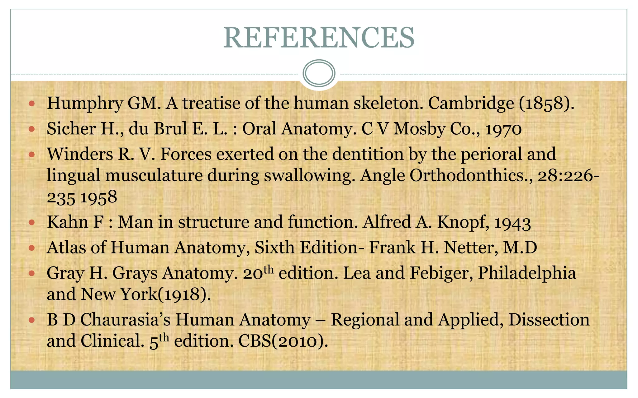  Humphry GM. A treatise of the human skeleton. Cambridge (1858).
 Sicher H., du Brul E. L. : Oral Anatomy. C V Mosby Co., 1970
 Winders R. V. Forces exerted on the dentition by the perioral and
lingual musculature during swallowing. Angle Orthodonthics., 28:226-
235 1958
 Kahn F : Man in structure and function. Alfred A. Knopf, 1943
 Atlas of Human Anatomy, Sixth Edition- Frank H. Netter, M.D
 Gray H. Grays Anatomy. 20th edition. Lea and Febiger, Philadelphia
and New York(1918).
 B D Chaurasia’s Human Anatomy – Regional and Applied, Dissection
and Clinical. 5th edition. CBS(2010).
REFERENCES
 
