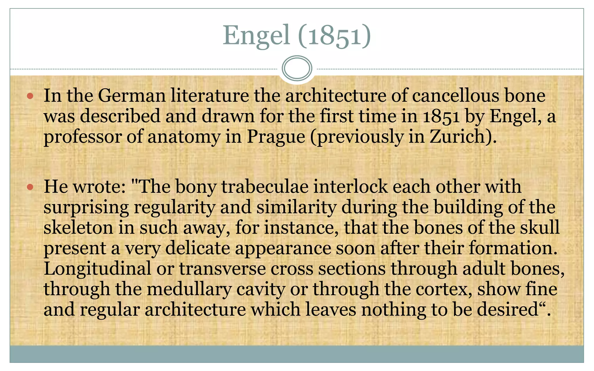 Engel (1851)
 In the German literature the architecture of cancellous bone
was described and drawn for the first time in 1851 by Engel, a
professor of anatomy in Prague (previously in Zurich).
 He wrote: "The bony trabeculae interlock each other with
surprising regularity and similarity during the building of the
skeleton in such away, for instance, that the bones of the skull
present a very delicate appearance soon after their formation.
Longitudinal or transverse cross sections through adult bones,
through the medullary cavity or through the cortex, show fine
and regular architecture which leaves nothing to be desired“.
 
