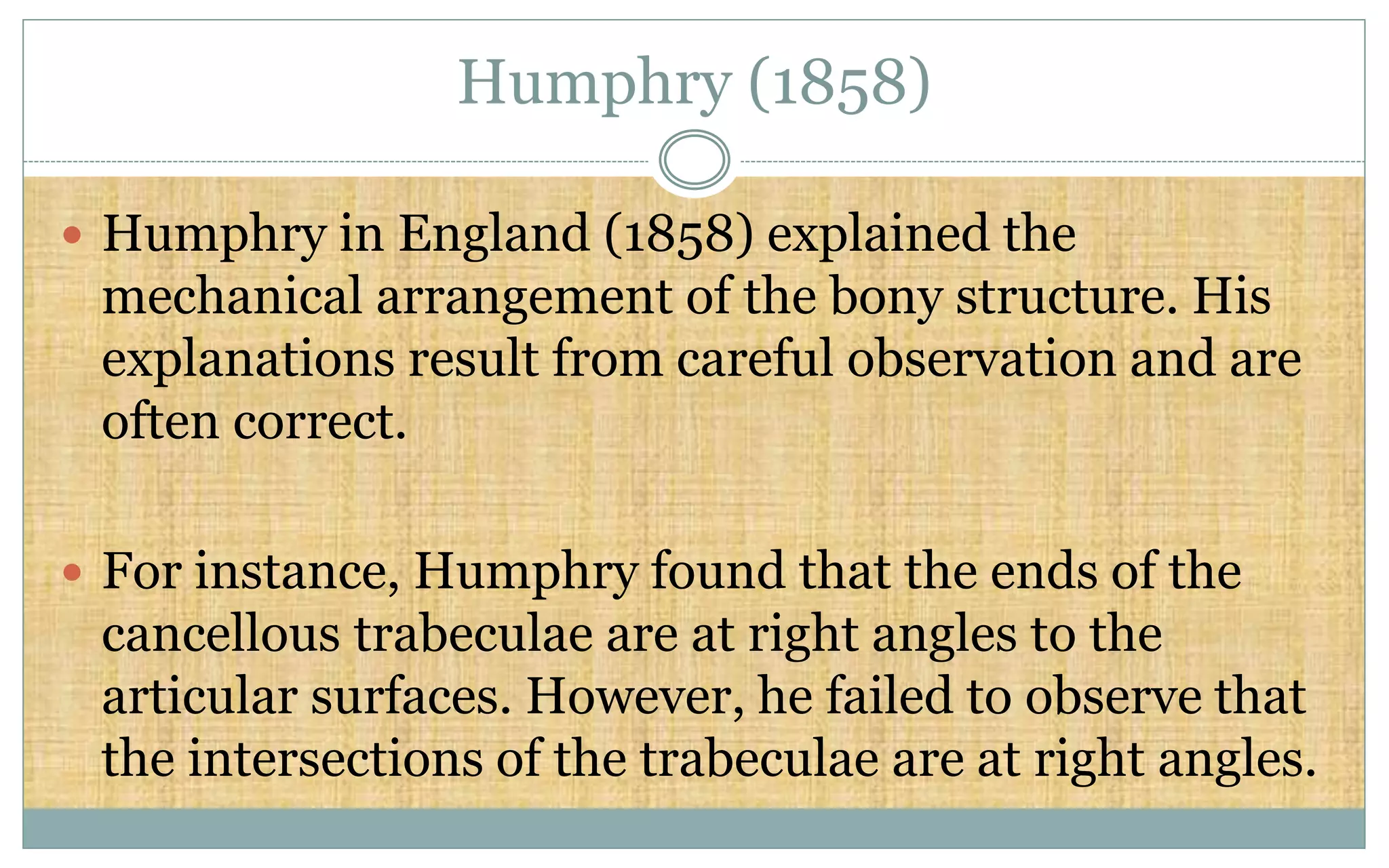 Humphry (1858)
 Humphry in England (1858) explained the
mechanical arrangement of the bony structure. His
explanations result from careful observation and are
often correct.
 For instance, Humphry found that the ends of the
cancellous trabeculae are at right angles to the
articular surfaces. However, he failed to observe that
the intersections of the trabeculae are at right angles.
 