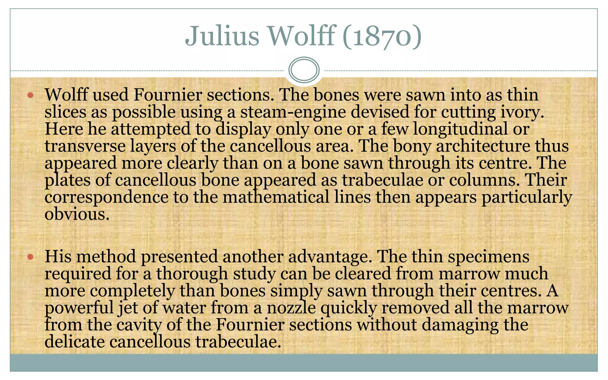 Julius Wolff (1870)
 Wolff used Fournier sections. The bones were sawn into as thin
slices as possible using a steam-engine devised for cutting ivory.
Here he attempted to display only one or a few longitudinal or
transverse layers of the cancellous area. The bony architecture thus
appeared more clearly than on a bone sawn through its centre. The
plates of cancellous bone appeared as trabeculae or columns. Their
correspondence to the mathematical lines then appears particularly
obvious.
 His method presented another advantage. The thin specimens
required for a thorough study can be cleared from marrow much
more completely than bones simply sawn through their centres. A
powerful jet of water from a nozzle quickly removed all the marrow
from the cavity of the Fournier sections without damaging the
delicate cancellous trabeculae.
 