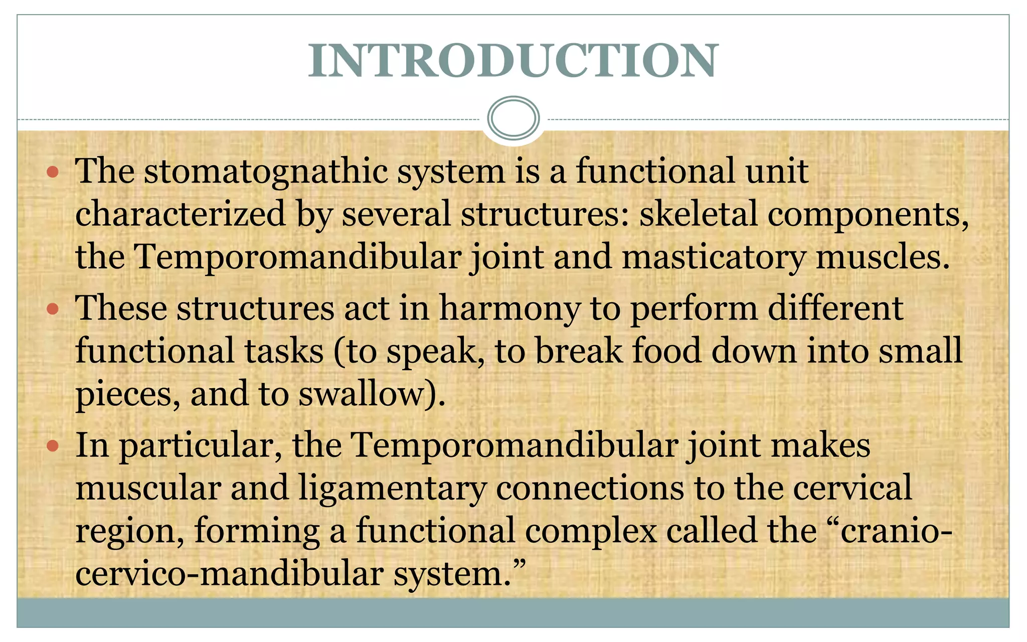 INTRODUCTION
 The stomatognathic system is a functional unit
characterized by several structures: skeletal components,
the Temporomandibular joint and masticatory muscles.
 These structures act in harmony to perform different
functional tasks (to speak, to break food down into small
pieces, and to swallow).
 In particular, the Temporomandibular joint makes
muscular and ligamentary connections to the cervical
region, forming a functional complex called the “cranio-
cervico-mandibular system.”
 