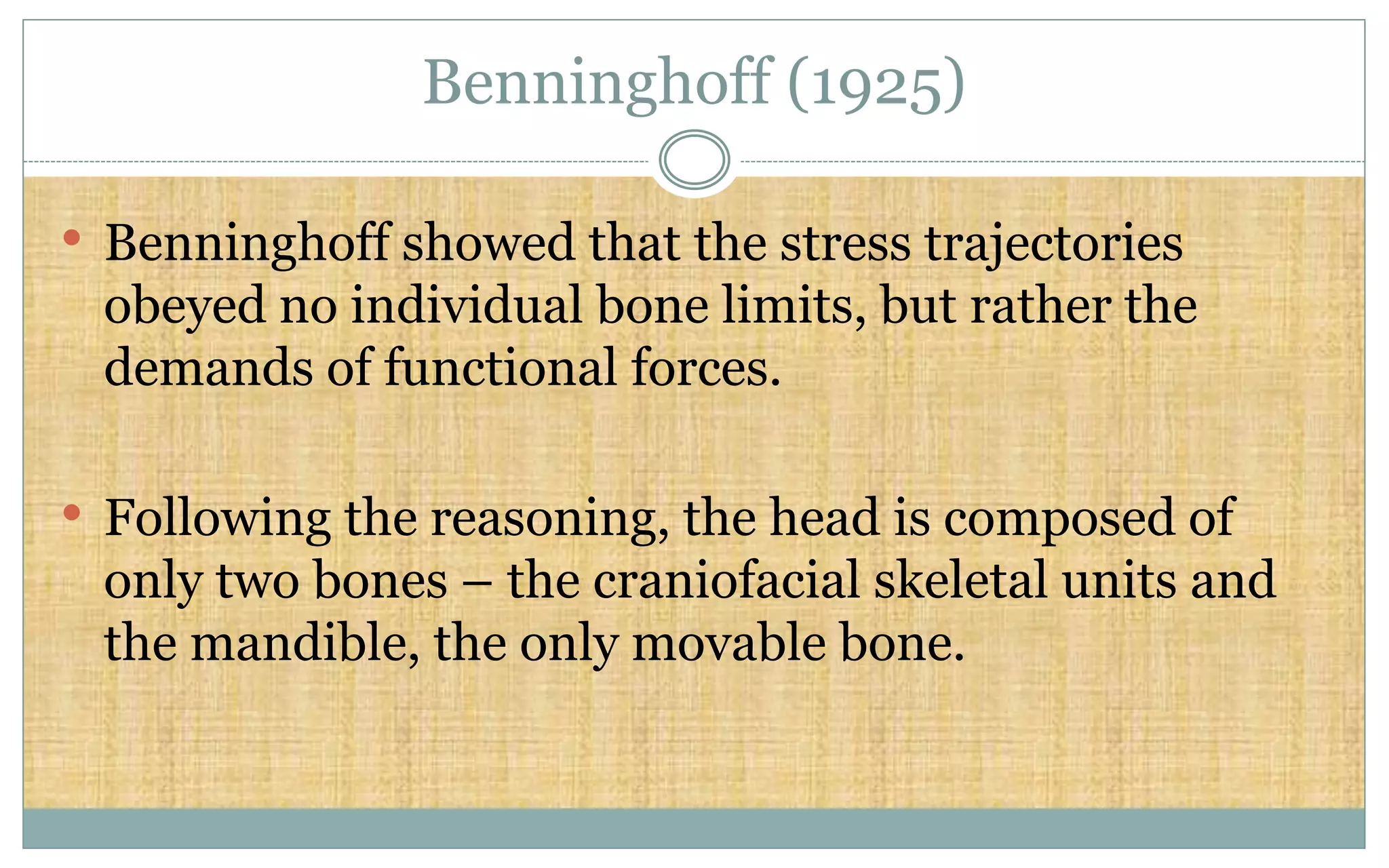 Benninghoff (1925)
• Benninghoff showed that the stress trajectories
obeyed no individual bone limits, but rather the
demands of functional forces.
• Following the reasoning, the head is composed of
only two bones – the craniofacial skeletal units and
the mandible, the only movable bone.
 