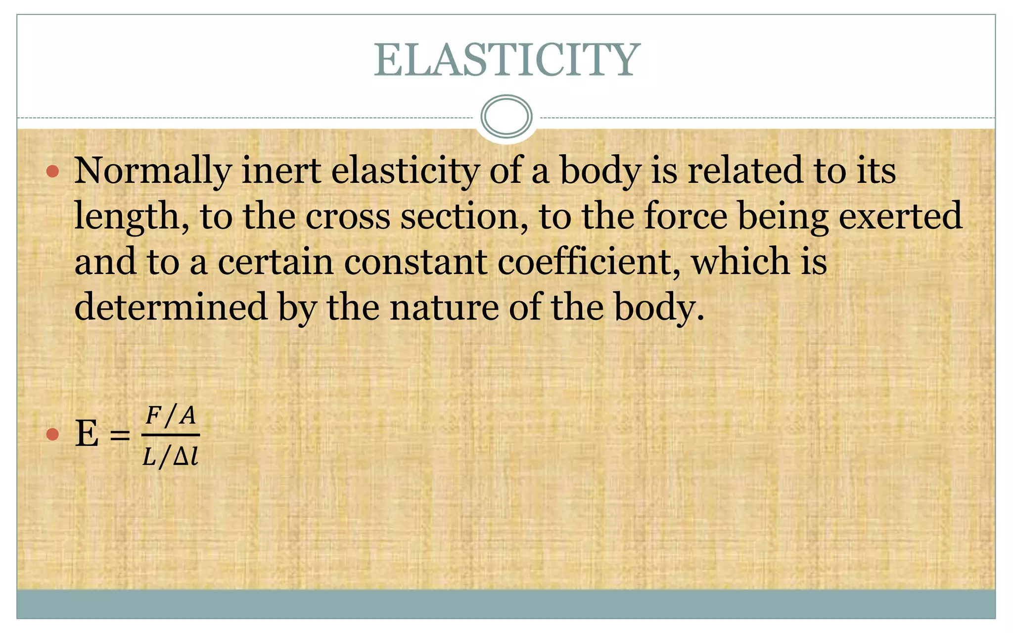 ELASTICITY
 Normally inert elasticity of a body is related to its
length, to the cross section, to the force being exerted
and to a certain constant coefficient, which is
determined by the nature of the body.
 E =
𝐹 𝐴
𝐿 ∆𝑙
 