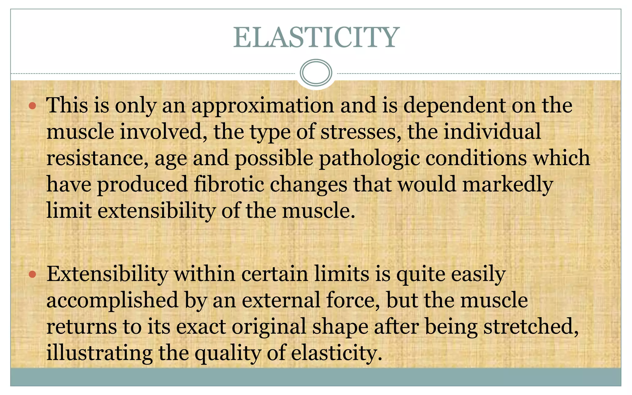 ELASTICITY
 This is only an approximation and is dependent on the
muscle involved, the type of stresses, the individual
resistance, age and possible pathologic conditions which
have produced fibrotic changes that would markedly
limit extensibility of the muscle.
 Extensibility within certain limits is quite easily
accomplished by an external force, but the muscle
returns to its exact original shape after being stretched,
illustrating the quality of elasticity.
 