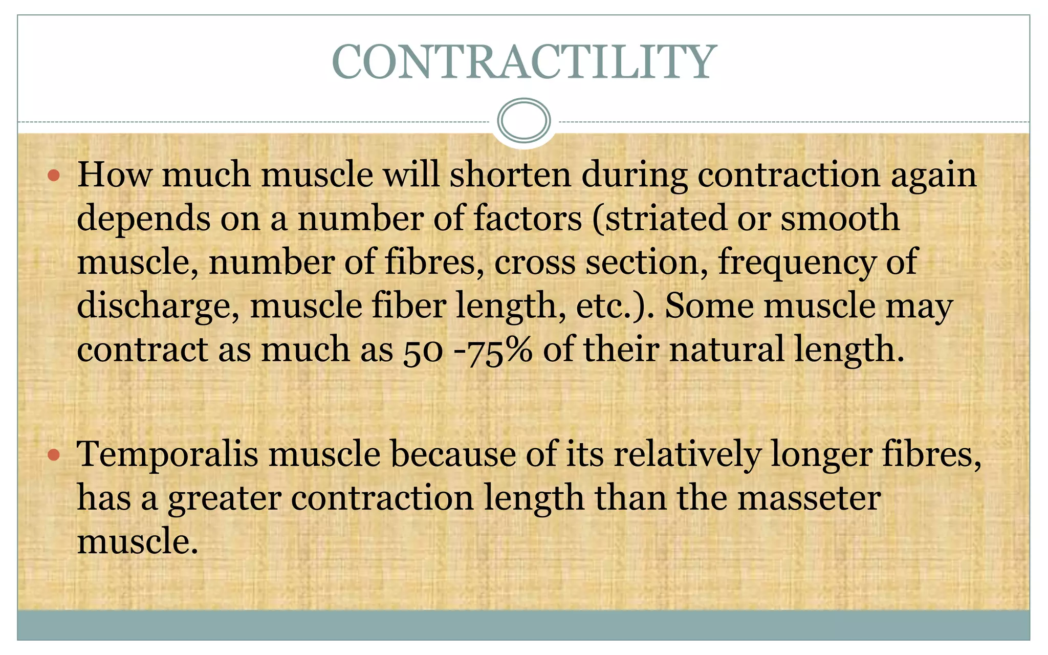 CONTRACTILITY
 How much muscle will shorten during contraction again
depends on a number of factors (striated or smooth
muscle, number of fibres, cross section, frequency of
discharge, muscle fiber length, etc.). Some muscle may
contract as much as 50 -75% of their natural length.
 Temporalis muscle because of its relatively longer fibres,
has a greater contraction length than the masseter
muscle.
 