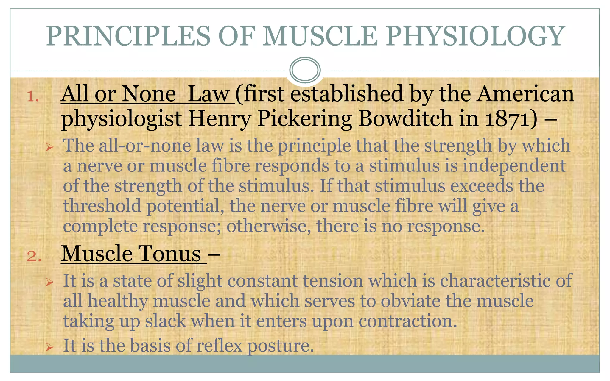 PRINCIPLES OF MUSCLE PHYSIOLOGY
1. All or None Law (first established by the American
physiologist Henry Pickering Bowditch in 1871) –
 The all-or-none law is the principle that the strength by which
a nerve or muscle fibre responds to a stimulus is independent
of the strength of the stimulus. If that stimulus exceeds the
threshold potential, the nerve or muscle fibre will give a
complete response; otherwise, there is no response.
2. Muscle Tonus –
 It is a state of slight constant tension which is characteristic of
all healthy muscle and which serves to obviate the muscle
taking up slack when it enters upon contraction.
 It is the basis of reflex posture.
 