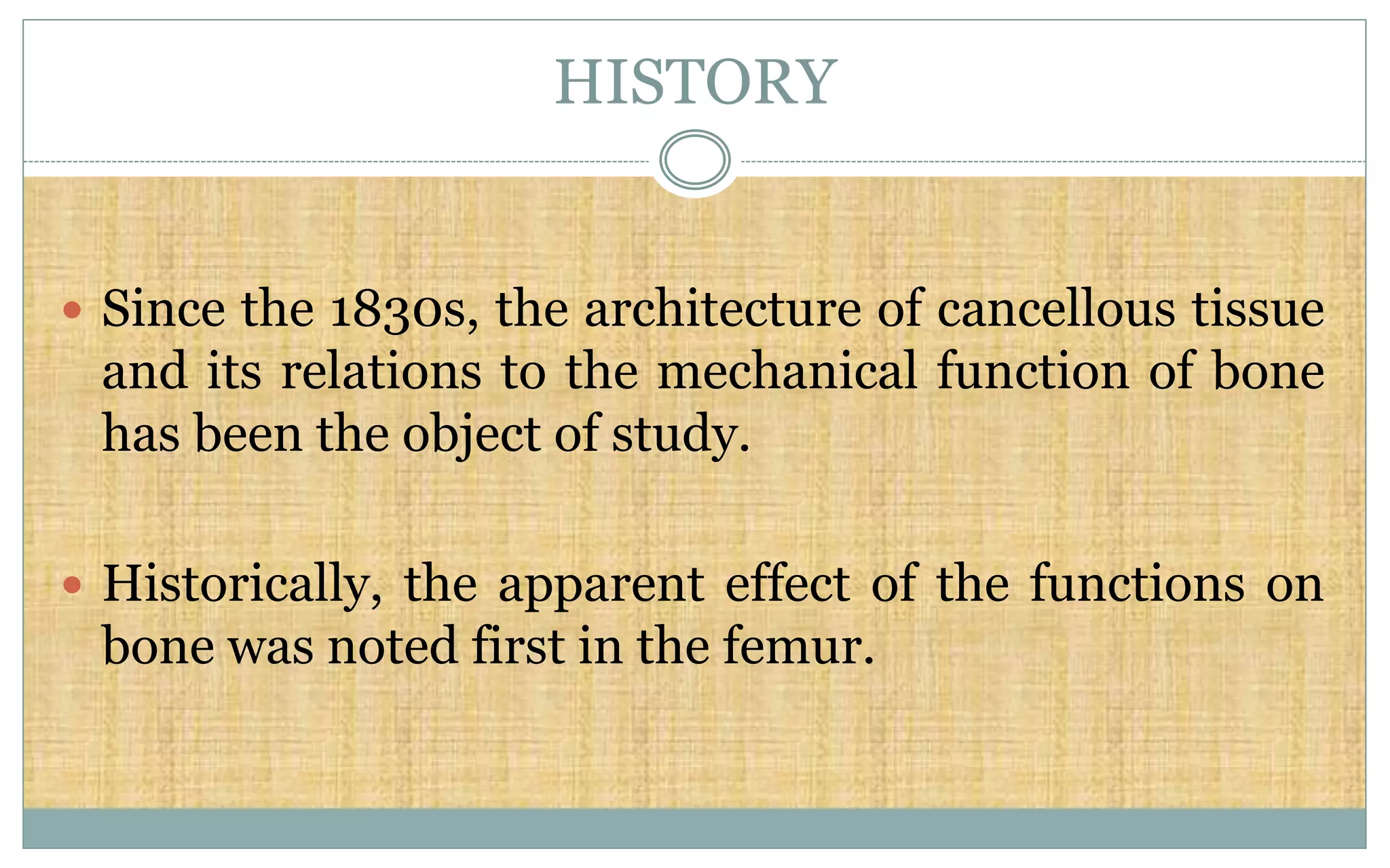 HISTORY
 Since the 1830s, the architecture of cancellous tissue
and its relations to the mechanical function of bone
has been the object of study.
 Historically, the apparent effect of the functions on
bone was noted first in the femur.
 