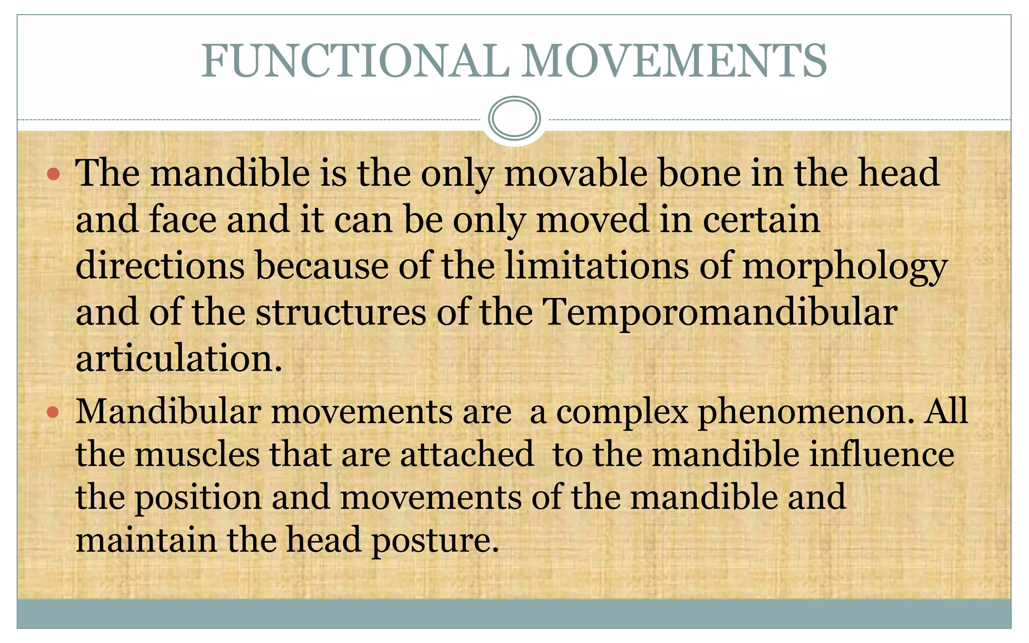 FUNCTIONAL MOVEMENTS
 The mandible is the only movable bone in the head
and face and it can be only moved in certain
directions because of the limitations of morphology
and of the structures of the Temporomandibular
articulation.
 Mandibular movements are a complex phenomenon. All
the muscles that are attached to the mandible influence
the position and movements of the mandible and
maintain the head posture.
 