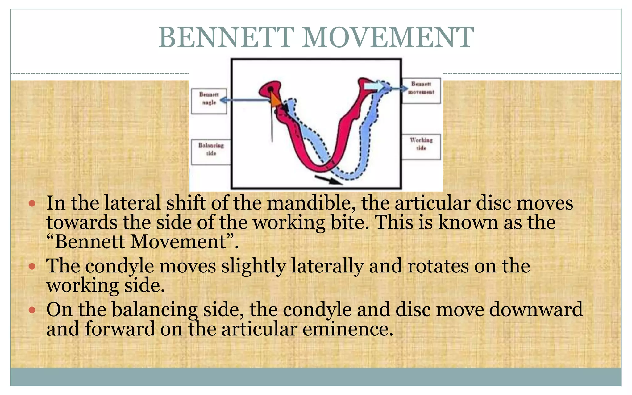 BENNETT MOVEMENT
 In the lateral shift of the mandible, the articular disc moves
towards the side of the working bite. This is known as the
“Bennett Movement”.
 The condyle moves slightly laterally and rotates on the
working side.
 On the balancing side, the condyle and disc move downward
and forward on the articular eminence.
 