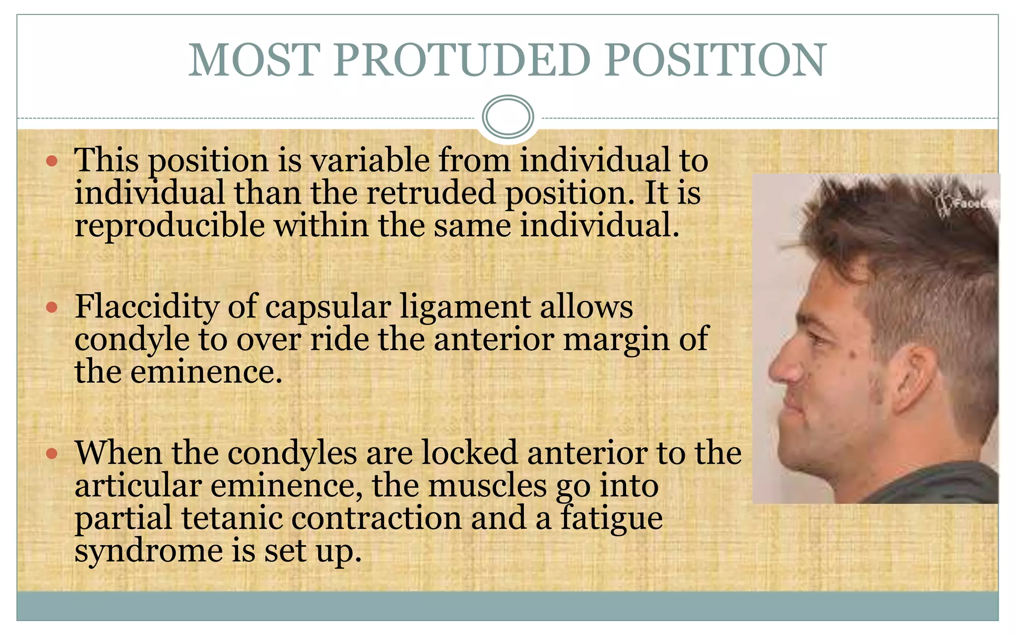 MOST PROTUDED POSITION
 This position is variable from individual to
individual than the retruded position. It is
reproducible within the same individual.
 Flaccidity of capsular ligament allows
condyle to over ride the anterior margin of
the eminence.
 When the condyles are locked anterior to the
articular eminence, the muscles go into
partial tetanic contraction and a fatigue
syndrome is set up.
 