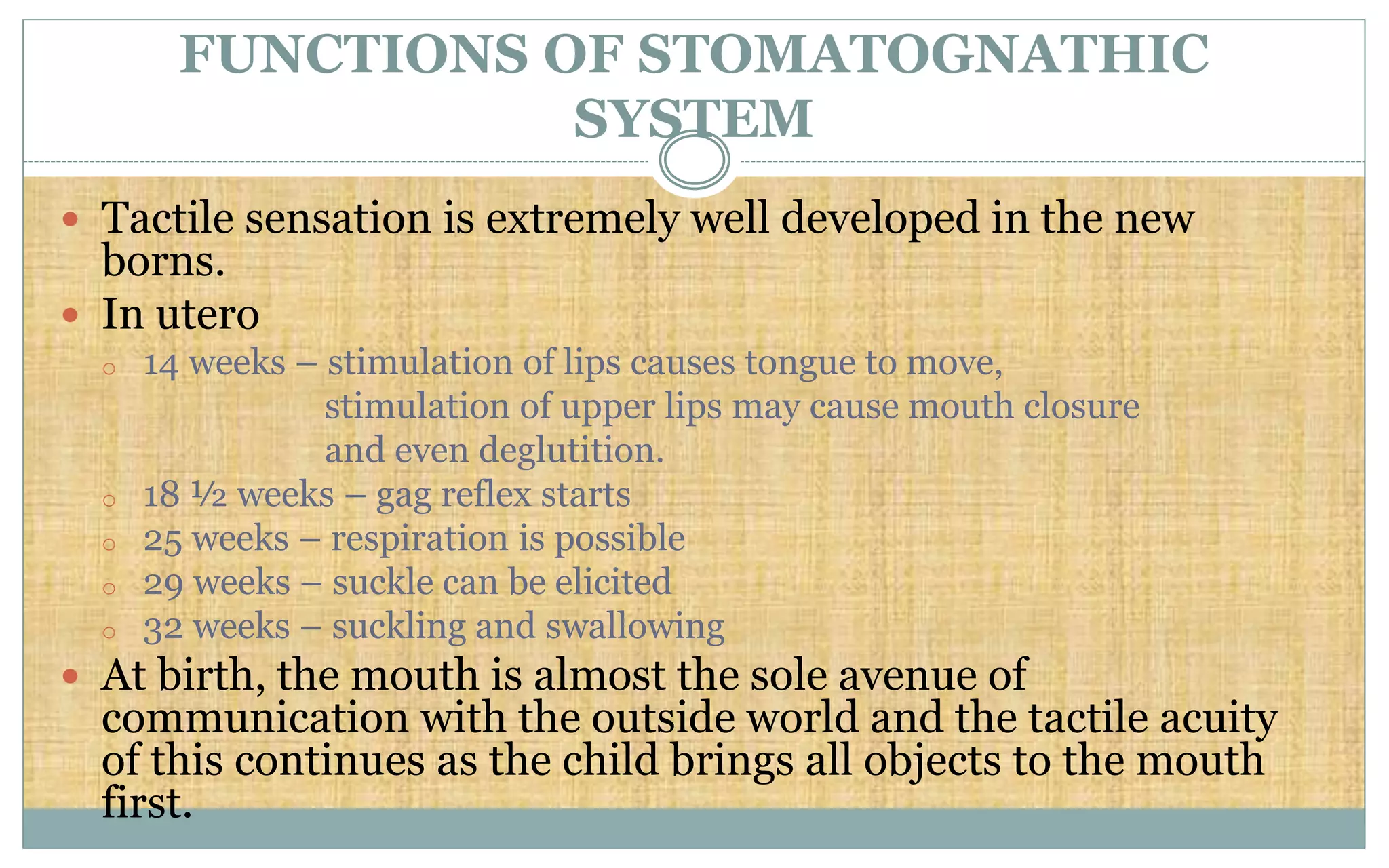  Tactile sensation is extremely well developed in the new
borns.
 In utero
o 14 weeks – stimulation of lips causes tongue to move,
stimulation of upper lips may cause mouth closure
and even deglutition.
o 18 ½ weeks – gag reflex starts
o 25 weeks – respiration is possible
o 29 weeks – suckle can be elicited
o 32 weeks – suckling and swallowing
 At birth, the mouth is almost the sole avenue of
communication with the outside world and the tactile acuity
of this continues as the child brings all objects to the mouth
first.
FUNCTIONS OF STOMATOGNATHIC
SYSTEM
 