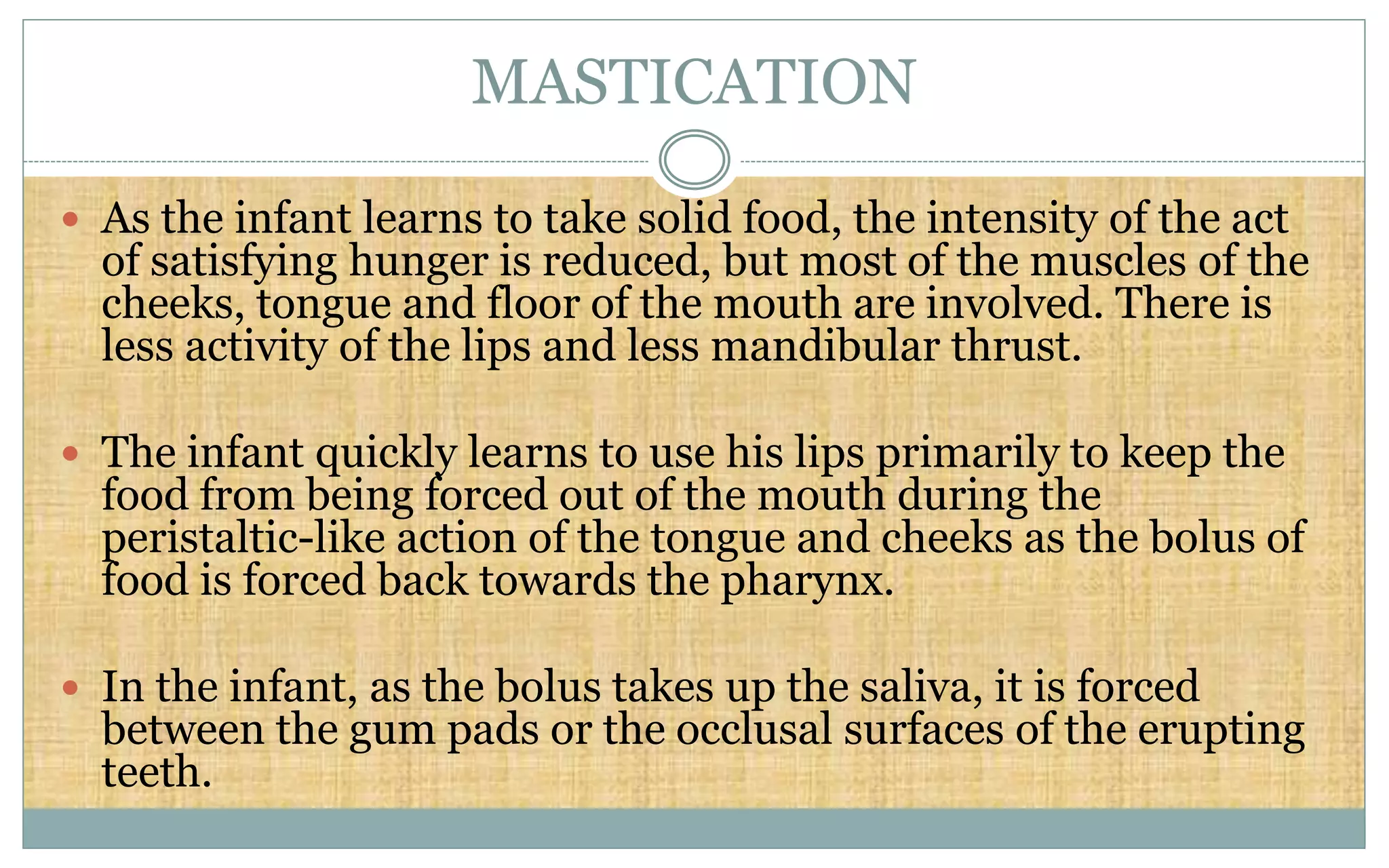 MASTICATION
 As the infant learns to take solid food, the intensity of the act
of satisfying hunger is reduced, but most of the muscles of the
cheeks, tongue and floor of the mouth are involved. There is
less activity of the lips and less mandibular thrust.
 The infant quickly learns to use his lips primarily to keep the
food from being forced out of the mouth during the
peristaltic-like action of the tongue and cheeks as the bolus of
food is forced back towards the pharynx.
 In the infant, as the bolus takes up the saliva, it is forced
between the gum pads or the occlusal surfaces of the erupting
teeth.
 