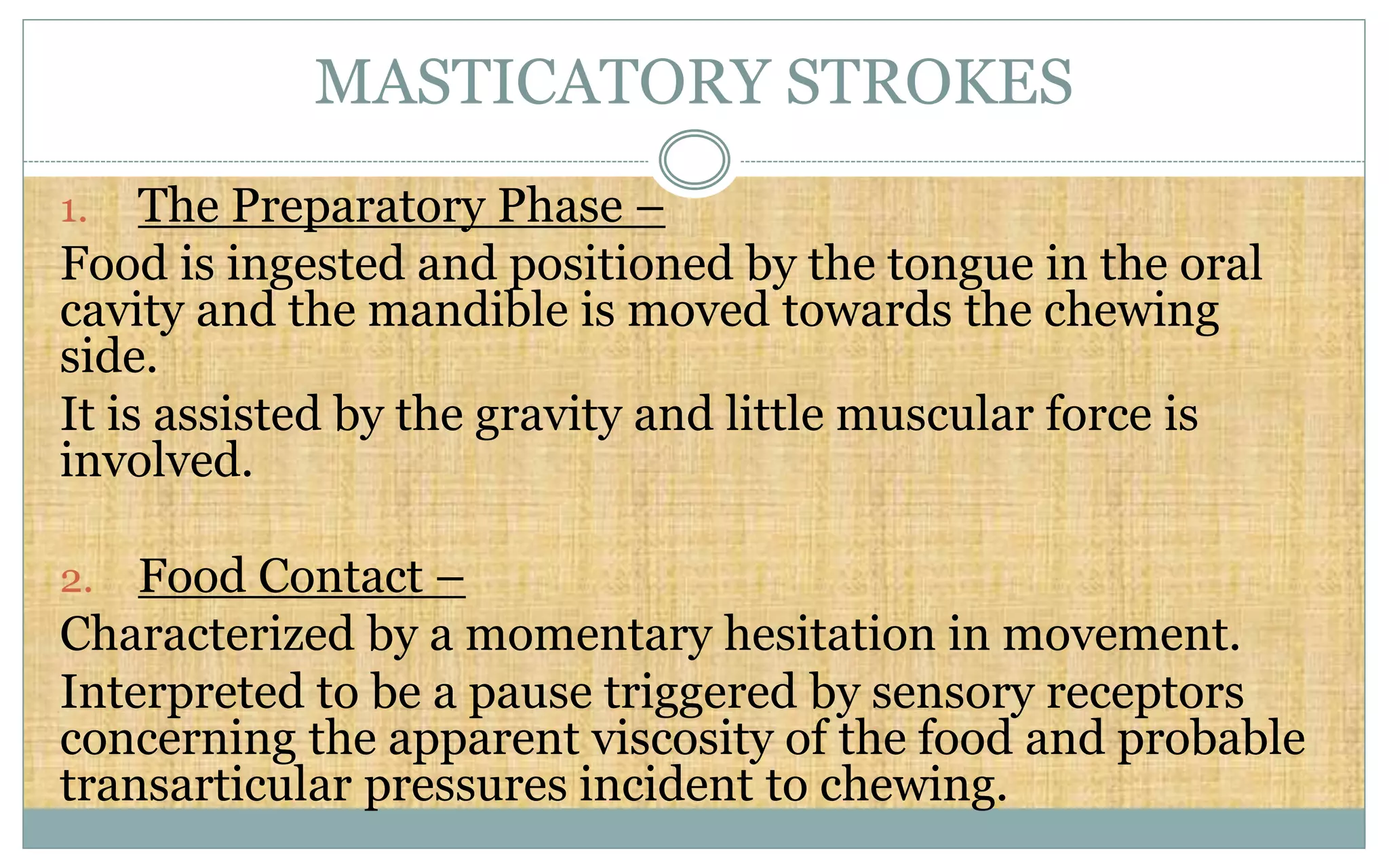 MASTICATORY STROKES
1. The Preparatory Phase –
Food is ingested and positioned by the tongue in the oral
cavity and the mandible is moved towards the chewing
side.
It is assisted by the gravity and little muscular force is
involved.
2. Food Contact –
Characterized by a momentary hesitation in movement.
Interpreted to be a pause triggered by sensory receptors
concerning the apparent viscosity of the food and probable
transarticular pressures incident to chewing.
 