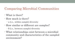 Comparing Microbial Communities
• What is there?
• How much is there?
  • α (i.e., within sample) diversity
• How similar or different are samples?
  • β (i.e., between sample) diversity
• What relationships exist between a microbial
 community and characteristics of the sampled
 environment?
 