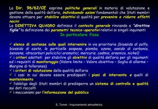 La  Dir. 96/62/CE   esprime  politiche generali  in materia di valutazione e gestione della qualità dell’aria,  individuando azioni  fondamentali che Stati membri devono attuare per   stabilire obiettivi  di qualità per  prevenire e ridurre effetti nocivi La  DIRETTIVA QUADRO  definisce il  contesto generale  rinviando a  “direttive figlie”  la definizione dei  parametri tecnico-operativi  relativi ai singoli inquinanti In particolare fissa elenco di sostanze sulle quali intervenire  in via prioritaria  (biossido di zolfo, biossido di azoto, le particelle sospese, piombo, ozono, ossido di carbonio, benzene, idrocarburi policiclici aromatici, mercurio, cadmio, arsenico, nichel) i  criteri  adottati  per stabilire gli  obiettivi  di qualità dell’aria per gli inquinanti ed i requisiti di  monitoraggio  (Valore limite – Valore obiettivo – Soglia di allarme – Margine di tolleranza)  i  criteri di valutazione  della qualità dell’aria  i casi in cui devono essere predisposti i  piani di intervento  e  quelli di  mantenimento   l’obbligo degli Stati membri di predisporre un  sistema di controllo e qualità  sui dati raccolti i meccanismi per  l’informazione del pubblico 