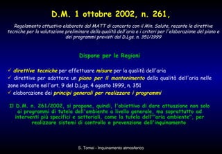 Dispone per le Regioni direttive tecniche  per effettuare  misure  per la qualità dell'aria  direttive per adottare un  piano per il mantenimento  della qualità dell'aria nelle zone indicate nell'art. 9 del D.Lgs. 4 agosto 1999, n. 351  elaborazione dei  principi generali per realizzare i programmi   Il D.M. n. 261/2002, si propone, quindi, l'obiettivo di dare attuazione non solo ai programmi di tutela dell'ambiente a livello generale, ma soprattutto ad interventi più specifici e settoriali, come la tutela dell'"aria ambiente", per realizzare sistemi di controllo e prevenzione dell'inquinamento   D.M. 1 ottobre 2002, n. 261, Regolamento attuativo elaborato dal MATT di concerto con il Min. Salute, recante le direttive tecniche per la valutazione preliminare della qualità dell'aria e i criteri per l'elaborazione del piano e dei programmi previsti dal D.Lgs. n. 351/1999 