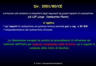 Dir. 2001/80/CE Limitazioni alle emissioni in atmosfera degli inquinanti da grandi impianti di combustione ( cd LCP  Large  Combustion Plants ) si applica  agli i mpianti  di combustione con potenza termica nominale  pari o sup. a 50 MW   indipendentemente dal combustibile utilizzato  La Commissione europea ha avviato un procedimento di infrazione nei confronti dell’Italia per  mancato   recepimento della direttiva  cui è seguita la condanna della Corte di Giustizia 