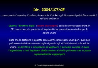 Quarta “direttiva figlia”   ( ancora   da recepire ) della direttiva quadro 96/62/CE, concernente la presenza di inquinanti che presentano un rischio per la salute umana Dato che le sostanze in oggetto sono agenti cancerogeni umani per i quali non può essere individuata alcuna soglia riguardo agli effetti dannosi sulla salute umana,  la direttiva è finalizzata ad applicare il principio secondo il quale l'esposizione a tali inquinanti debba essere al livello più basso che si possa ragionevolmente raggiungere concernente l'arsenico, il cadmio, il mercurio, il nickel e gli idrocarburi policiclici aromatici nell'aria ambiente Dir. 2004/107/CE 
