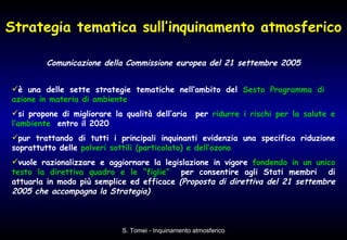 Strategia tematica sull’inquinamento atmosferico Comunicazione della Commissione europea del 21 settembre 2005 è una delle sette strategie tematiche nell’ambito del  Sesto Programma di  azione in materia di ambiente si propone di migliorare la qualità dell’aria  per  ridurre i rischi per la salute e l’ambiente   entro il 2020  pur trattando di tutti i principali inquinanti evidenzia una specifica riduzione soprattutto delle  polveri sottili (particolato) e dell’ozono vuole razionalizzare e aggiornare la legislazione in vigore  fondendo in un unico testo la direttiva quadro e le “figlie”   per consentire agli Stati membri  di attuarla in modo più semplice ed efficace  (Proposta di direttiva del 21 settembre 2005 che accompagna la Strategia) 