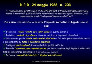 D.P.R. 24 maggio 1988, n. 203   Può essere considerato la base dell'impianto normativo sviluppato sino ad oggi Stabilisce  i  valori i limite ed i valori guida   di qualità dell’aria  Individua i  metodi di prelievo  e di analisi dei diversi inquinanti atmosferici  Detta norme per la  tutela della qualità dell'aria  ai fini della protezione della salute e dell'ambiente su  tutto il territorio nazionale   Prefigura  piani regionali  di controllo della qualità dell’aria  Prevede  l’autorizzazione amministrativa  per la costruzione degli impianti industriali fissi di competenza delle Regioni  (o per delega prov. e comuni)   Definisce i  compiti dei Ministeri, Regioni ed enti locali   “ Attuazione delle direttive CEE n° 80/779, 82/884, 84/360 e 85/203 concernenti norme in materia di qualità dell’aria, relativamente a specifici agenti inquinanti, e di inquinamento prodotto da grandi impianti industriali”.   