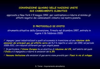 CONVENZIONE QUADRO DELLE NAZIONI UNITE  SUI CAMBIAMENTI CLIMATICI   approvata a New York il 9 maggio 1992, per contrastare e ridurre al minimo gli effetti negativi dei cambiamenti climatici sul nostro pianeta.  Il PROTOCOLLO DI KYOTO strumento attuativo della Convenzione, firmato nel dicembre 1997, entrato in vigore il 16 febbraio 2005 impegna i paesi industrializzati e quelli ad economia in transizione ad una  riduzione delle emissioni dei principali gas ad effetto serra  del 5,2 % rispetto ai valori del 1990, nel periodo 2008-2012, con riduzioni differenti per ogni singolo paese In particolare,  l'Unione Europea  ha un obiettivo di  riduzione del 8%,  nell'ambito del quale  l'Italia  si è impegnata a ridurre le emissioni del  6,5% Nessuna limitazione  alle emissioni di gas-serra viene prevista per i  Paesi in via di sviluppo 