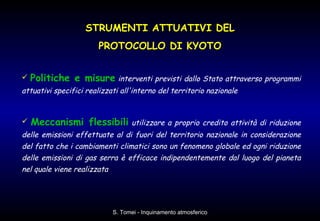 Politiche e misure   interventi previsti dallo Stato attraverso programmi attuativi specifici realizzati all'interno del territorio nazionale   Meccanismi flessibili   utilizzare a proprio credito attività di riduzione delle emissioni effettuate al di fuori del territorio nazionale in considerazione del fatto che i cambiamenti climatici sono un fenomeno globale ed ogni riduzione delle emissioni di gas serra è efficace indipendentemente dal luogo del pianeta nel quale viene realizzata STRUMENTI ATTUATIVI DEL PROTOCOLLO DI KYOTO 
