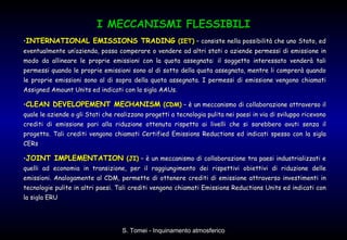 • INTERNATIONAL EMISSIONS TRADING  (IET)  – consiste nella possibilità che uno Stato, ed eventualmente un’azienda, possa comperare o vendere ad altri stati o aziende permessi di emissione in modo da allineare le proprie emissioni con la quota assegnata: il soggetto interessato venderà tali permessi quando le proprie emissioni sono al di sotto della quota assegnata, mentre li comprerà quando le proprie emissioni sono al di sopra della quota assegnata. I permessi di emissione vengono chiamati Assigned Amount Units ed indicati con la sigla AAUs.  • CLEAN DEVELOPEMENT MECHANISM  (CDM)  – è un meccanismo di collaborazione attraverso il quale le aziende o gli Stati che realizzano progetti a tecnologia pulita nei paesi in via di sviluppo ricevono crediti di emissione pari alla riduzione ottenuta rispetto ai livelli che si sarebbero avuti senza il progetto. Tali crediti vengono chiamati Certified Emissions Reductions ed indicati spesso con la sigla CERs  • JOINT IMPLEMENTATION  (JI)  – è un meccanismo di collaborazione tra paesi industrializzati e quelli ad economia in transizione, per il raggiungimento dei rispettivi obiettivi di riduzione delle emissioni. Analogamente al CDM, permette di ottenere crediti di emissione attraverso investimenti in tecnologie pulite in altri paesi. Tali crediti vengono chiamati Emissions Reductions Units ed indicati con la sigla ERU I MECCANISMI FLESSIBILI 