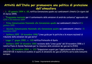 Attività dell'Italia per promuovere una politica di protezione dell'atmosfera L. 15 gennaio 1994 n. 65 , ratifica Convenzione quadro sui cambiamenti climatici (in vigore dal 21 marzo 1994) “ Programma nazionale  per il contenimento delle emissioni di anidride carbonica” approvato dal  CIPE il 25 febbraio 1994 Prima Comunicazione Nazionale alla Convenzione quadro  sui cambiamenti climatici il  16 gennaio 1995 Seconda Comunicazione Nazionale alla Convenzione quadro  sui cambiamenti climatici  15 novembre 1997   Delibera CIPE  19 novembre 1998  "Linee guida per le politiche e le misure nazionali di riduzione delle emissioni dei gas serra"  Legge 1° giugno 2002, n. 120  ratifica Protocollo di Kyoto Delibera CIPE 19 dicembre 2002  revisione delle “Linee-guida” del 19 novembre 1998 e il relativo Piano di Azione Nazionale per la riduzione delle emissioni dei gas serra (PAN)  D.L. 12 novembre 2004, n. 273  “Disposizioni urgenti per l'applicazione della direttiva 2003/87/CE in materia di scambio di quote di emissione dei gas ad effetto serra nella Comunità europea  