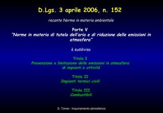 recante Norme in materia ambientale Parte V  “ Norme in materia di tutela dell’aria e di riduzione delle emissioni in atmosfera” è suddivisa Titolo I  Prevenzione e limitazione delle emissioni in atmosfera  di impianti e attività Titolo II  Impianti termici civili  Titolo III Combustibili D.Lgs. 3 aprile 2006, n. 152   