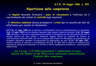 Ripartizione delle competenze le  Regioni  dovevano formulare i  piani di rilevamento  e l’indirizzo ed il coordinamento dei sistemi di  controllo  degli inquinanti Il  Ministero   ambiente  doveva predisporre i  criteri  per la raccolta dei dati da effettuare con i sistemi di rilevamento:  D.P.C.M. 21 luglio 1989  atto di indirizzo e coordinamento criteri di interpretazione e di attuazione;  D.M. 12 luglio 1990  limita le emissioni inquinanti degli impianti industriali esistenti;  D.M. 20 maggio 1991  definisce i criteri per la realizzazione dei sistemi di rilevamento dei dati della qualità dell'aria; in maniera distinta per aree urbane e industriali vengono indicati gli inquinanti da rilevare, le caratteristiche strutturali delle reti con la tipologia delle stazioni di rilevamento, gli standard per gli strumenti informatici necessari all'acquisizione ed elaborazione dei dati;  D.P.R. 25 luglio 1991   modifica dell’atto di indirizzo e coordinamento (D.P.C.M. 21 luglio ‘89) in materia di emissioni poco significative (senza autorizzazione) e di attività a ridotto inquinamento atmosferico  (autorizzazione semplificata) Con il D.Lgs. 112/1998 (concernente il conferimento di nuove  funzioni alle Regioni ed agli EELL) verrà confermato sostanzialmente l’impianto delle competenze D.P.R. 24 maggio 1988, n. 203 
