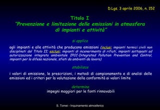 Titolo I  “ Prevenzione e limitazione delle emissioni in atmosfera  di impianti e attività” si applica   agli impianti e alle attività che producono emissioni  ( inclusi:  impianti termici civili non disciplinati dal Titolo II;  esclusi:   impianti di incenerimento di rifiuti, impianti sottoposti ad autorizzazione integrata ambientale IPCC-Integrated Pollution Prevention and Control, impianti per la difesa nazionale, sfiati da ambienti da lavoro)   stabilisce  i valori di emissione, le prescrizioni, i metodi di campionamento e di analisi delle emissioni ed i criteri per la valutazione della conformità ai valori limite determina   impegni maggiori per le fonti rinnovabili D.Lgs. 3 aprile 2006, n. 152 