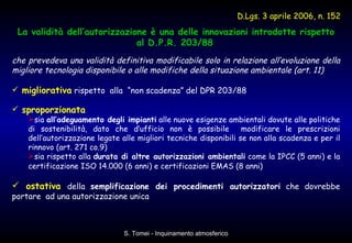 La validità dell’autorizzazione è una delle innovazioni introdotte rispetto al D.P.R. 203/88   che prevedeva una validità definitiva modificabile solo in relazione all’evoluzione della migliore tecnologia disponibile o alle modifiche della situazione ambientale (art. 11) migliorativa  rispetto  alla  “non scadenza” del DPR 203/88  sproporzionata   sia  all’adeguamento degli impianti  alle nuove esigenze ambientali dovute alle politiche di sostenibilità, dato che d’ufficio non è possibile  modificare le prescrizioni dell’autorizzazione legate alle migliori tecniche disponibili se non alla scadenza e per il rinnovo (art. 271 co.9) sia rispetto alla  durata di altre autorizzazioni ambientali  come la IPCC (5 anni) e la certificazione ISO 14.000 (6 anni) e certificazioni EMAS (8 anni)   ostativa   della  semplificazione dei procedimenti autorizzatori  che dovrebbe portare  ad una autorizzazione unica D.Lgs. 3 aprile 2006, n. 152 