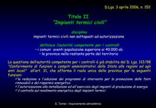 Titolo II  “ Impianti termici civili” disciplina   impianti termici civili non sottoposti ad autorizzazione  definisce l’autorità competente per i controlli i comuni  aventi popolazione superiore ai 40.000 ab. le province nella restante parte del territorio  La questione dell’autorità competente per i controlli è già stabilita dal D. Lgs. 112/98  "Conferimento di funzioni e compiti amministrativi dello Stato alle regioni ed agli enti locali"   all’art. 31, che afferma il ruolo unico delle province per le seguenti funzioni: la redazione e l'adozione dei programmi di intervento per la promozione delle fonti rinnovabili e del risparmio energetico l'autorizzazione alla installazione ed all'esercizio degli impianti di produzione di energia il controllo sul rendimento energetico degli impianti termici D.Lgs. 3 aprile 2006, n. 152   