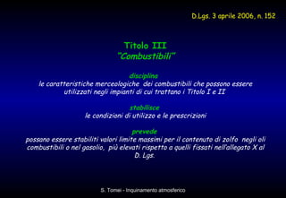 Titolo III “ Combustibili” disciplina   le caratteristiche merceologiche  dei combustibili che possono essere utilizzati negli impianti di cui trattano i Titolo I e II  stabilisce   le condizioni di utilizzo e le prescrizioni prevede   possano essere stabiliti valori limite massimi per il contenuto di zolfo  negli oli combustibili o nel gasolio,  più elevati rispetto a quelli fissati nell’allegato X al D. Lgs.  D.Lgs. 3 aprile 2006, n. 152   