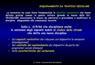 Dalla L. 615/66 che disciplinava anche  le emissioni degli impianti mobili al  Codice della strada   che detta una nuova disciplina Sui  requisiti costruttivi  che riducono con dispositivi le emissioni (omologazione) Sul   controllo del mantenimento  dei dispositivi da parte dei proprietari veicoli (Comuni) Sulle  caratteristiche del carburante La normativa ha come fonte fondamentale le  direttive comunitarie  che hanno dettato principi comuni in questo settore (prende le mosse dalla Dir. 70/220/CEE concernente le misure da adottare) e provvedono a modificare la disciplina  adeguandola alle conoscenze tecniche  INQUINAMENTO DA TRAFFICO VEICOLARE 