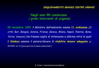 Negli anni 90 cominciano  i primi interventi di urgenza 20 novembre 1991   il Ministro dell’ambiente emana  11 ordinanze   (11 città: Bari, Bologna, Catania, Firenze, Genova, Milano, Napoli, Palermo, Roma, Torino, Venezia)  che  fissano soglie di attenzione e allarme oltre le quali il  Sindaco  assume il potere/dovere di  stabilire misure adeguate   ( L. 59/1987, art. 8 “grave pericolo di danno ambientale”)   INQUINAMENTO GRANDI CENTRI URBANI 