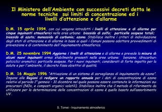 Il Ministero dell’Ambiente con successivi decreti detta le norme tecniche  sui limiti di concentrazione ed i  livelli d’attenzione e d’allarme D.M. 15 aprile 1994 ,   con cui vengono introdotti i  livelli di attenzione e di allarme per cinque inquinanti atmosferici  nelle aree urbane:  biossido di zolfo;  particelle sospese totali;  biossido di azoto; monossido di carbonio; ozono . Stabilisce inoltre i criteri di individuazione degli stati di attenzione e di allarme in base ai quali i Comuni possono adottare provvedimenti di prevenzione e di contenimento dell'inquinamento atmosferico. D.M. 25 novembre 1994   Aggiorna i livelli di attenzione  e di allarme e prevede la  misura di alcuni nuovi inquinanti  ormai stabilmente presenti nelle aree urbane:  benzene; idrocarburi policiclici aromatici; particelle sospese. Per i nuovi inquinanti, considerati di forte impatto per la salute e per l'ambiente, il decreto fissa obiettivi di qualità. D.M. 16 Maggio 1996   “Attivazione di un sistema di sorveglianza di inquinamento da ozono”. Impone alle  Regioni  di  redigere un rapporto annuale  per i dati di concentrazione di ozono relativi al periodo 1° gennaio – 31 dicembre nel quale possono essere contenute le informazioni sui precursori (NOx, e composti organici volatili). Stabilisce inoltre che il metodo di riferimento da utilizzare per la determinazione delle concentrazioni di ozono è quello basato sull’assorbimento UV  . 
