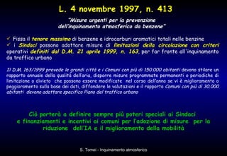 “ Misure urgenti per la prevenzione  dell’inquinamento atmosferico da benzene”  Fissa il  tenore massimo  di benzene e idrocarburi aromatici totali nelle benzine i  Sindaci  possono adottare misure di  limitazioni della circolazione   con criteri  operativi  definiti dal D.M. 21 aprile 1999, n. 163 , per far fronte all'inquinamento da traffico urbano  Il D.M. 163/1999 prevede le grandi città e i Comuni con più di 150.000 abitanti  devono stilare un rapporto annuale della qualità dell’aria, disporre misure programmate permanenti o periodiche di limitazione o divieto  che possono essere modificate  nel corso dell’anno se vi è miglioramento o peggioramento sulla base dei dati, diffondere le valutazioni e il rapporto  Comuni con più di 30.000 abitanti  devono adottare specifico Piano del traffico urbano Ciò porterà a definire sempre più poteri speciali ai Sindaci  e finanziamenti e incentivi ai comuni per l’adozione di misure  per la riduzione  dell’IA e il miglioramento della mobilità L. 4 novembre 1997, n. 413 