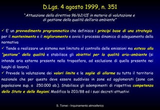 E’ un  provvedimento programmatico  che definisce i  principi base di una strategia   per il  mantenimento  e il  miglioramento  e avvia il processo dinamico di adeguamento della normativa  Tende a realizzare un sistema non limitato al controllo delle emissioni ma  esteso alla “gestione” della qualità  e stabilisce gli  obiettivi per la qualità aria-ambiente  (si intende aria esterna presente nella troposfera, ad esclusione di quella presente nei luoghi di lavoro) Prevede la valutazione dei  valori limite  e le  soglie di allarme  su tutto il territorio nazionale che per questo deve essere suddiviso in zone ed agglomerati (zone con popolazione sup. a  250.000 ab.). Stabilisce gli adempimenti di rispettiva  competenza dello Stato e delle Regioni . Modifica la 203/88 ed i suoi decreti attuativi D.Lgs. 4 agosto 1999, n. 351 “ Attuazione della direttiva 96/62/CE in materia di valutazione e  di gestione della qualità dell’aria ambiente”   