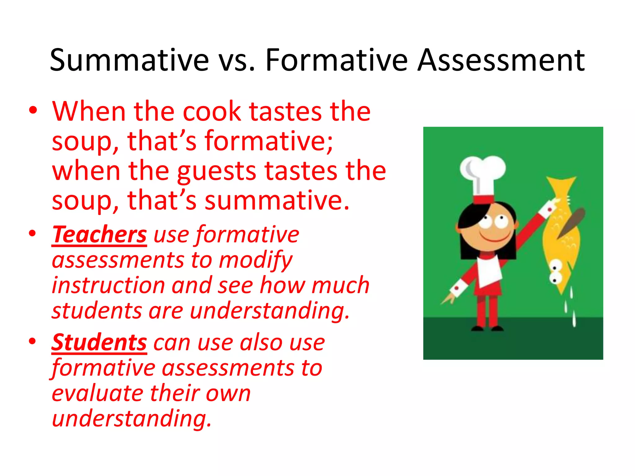 Summative vs. Formative AssessmentWhen the cook tastes the soup, that’s formative; when the guests tastes the soup, that’s summative.Teachers use formative assessments to modify instruction and see how much students are understanding.Students can use also use formative assessments to evaluate their own understanding.