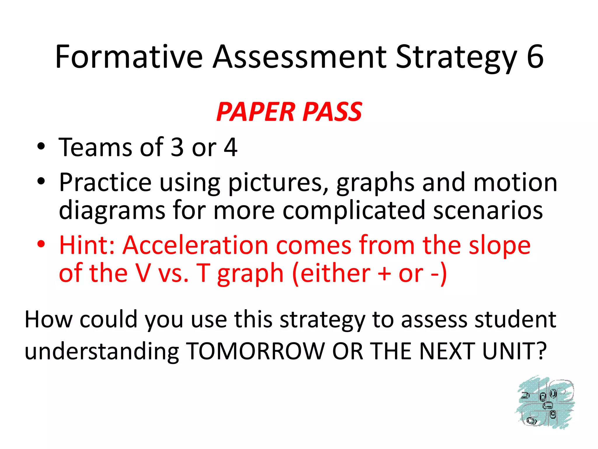 Formative Assessment Strategy 6PAPER PASSTeams of 3 or 4Practice using pictures, graphs and motion diagrams for more complicated scenariosHint: Acceleration comes from the slope of the V vs. T graph (either + or -)How could you use this strategy to assess student understanding TOMORROW OR THE NEXT UNIT?