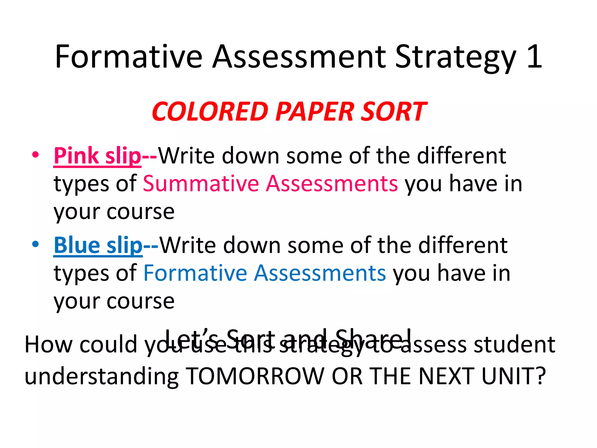 Formative Assessment Strategy 1COLORED PAPER SORTPink slip--Write down some of the different types of Summative Assessments you have in your courseBlue slip--Write down some of the different types of Formative Assessments you have in your courseLet’s Sort and Share!How could you use this strategy to assess student understanding TOMORROW OR THE NEXT UNIT?
