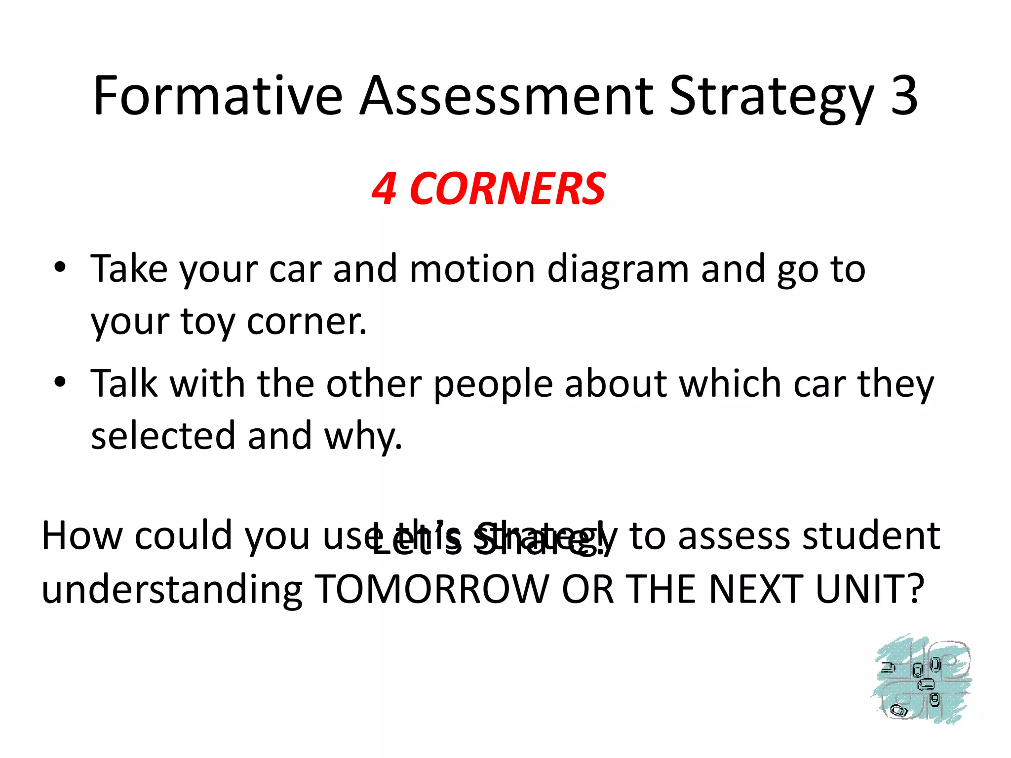 Formative Assessment Strategy 34 CORNERSTake your car and motion diagram and go to your toy corner. Talk with the other people about which car they selected and why.Let’s Share!How could you use this strategy to assess student understanding TOMORROW OR THE NEXT UNIT?