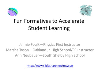 Fun Formatives to Accelerate Student Learning JaimieFoulk—Physics First Instructor Marsha Tyson—Oakland Jr. High School/PF Instructor Ann Neubauer—South Shelby High School http://www.slideshare.net/mtyson 