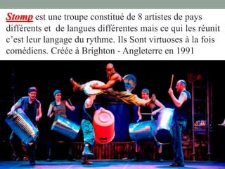 Stomp est une troupe constitué de 8 artistes de pays
différents et de langues différentes mais ce qui les réunit
c’est leur langage du rythme. Ils Sont virtuoses à la fois
comédiens. Créée à Brighton - Angleterre en 1991