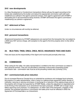 10
24.6 new developments
In a New Development or Condominium transactions Stomp will pay the agent according to the
broker plan established by the builder and deduct the appropriate commission split (with each
installment) as outlined in the agent’s personal contract. If the agent’s agreement with STOMP is
terminated prior to all commissions being received, STOMP will forward the agent’s commission
installment(s) as outlined in agreement.
24.7 deferment of fees
Under no circumstances will monthly be deferred.
24.8 personal transactions
All personal transactions by STOMP salespersons are exempt from the transaction fee, but subject to
a $500 plus HST service charge, with exception to the agent’s first time property when no fee will be
charged.
25. MLS FEES, TREB, OREA, CREA, RECO, INSURANCE FEES AND DUES
Fees and dues are the responsibility of the Agent and must be paid promptly when due.
26. COMMISSION
When acting for the seller, the sales representative is entitled to the their commission as stated in
their personal contract. They are not permitted to advertise a discounted cooperating broker
commission rate – commission rate must be at the prevailing market rate (currently 2.5%).
26.1 commission/sale price reduction
Due to increased Revenue Canada focus on potential tax avoidance and mortgage fraud schemes,
the practice of a sales representative, when a party to a sale/purchase agreement (either directly or
indirectly), reducing or waiving commission in exchange for a reduction of the sale/purchase price of
the property will no longer be supported by STOMP Realty, unless the adjustment is negotiated prior
to the firming of the transaction or an amendment has been produced. STOMP will no longer issue
letters approving such practices. If a salesperson, on either side of the transaction, engages in this
practice, the proposed reductions in commission and sales price must be reflected in either the
Agreement of Purchase/Sale or an Amendment.
 