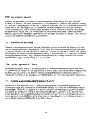 11
26.2 commission payroll
Salesperson’s emailed commission notices are issued every Tuesday and Thursday, with the
exception of holidays. The funds must in the accounting department before12 P.M. on either Tuesday
or Thursday for the salesperson to be paid. If a cheque is received after 12 PM, then the commission
will be paid in the following pay run. All commission payments are processed through Electronic
Funds Transfer (EFT). Should a salesperson request a physical cheque then there is a $25 charge
for each cheque issued. The EFT commissions will arrive in the salesperson’s bank account the
following day with time dependent upon the financial institution processing the transfer. The Company
assumes no responsibility for banking system delays.
26.3 commission advances
Sales representatives may request advance payment on pending firm trades. All advance cheques
are processed exclusively through Agent’s Equity. Sales Representatives are permitted to borrow up
to 80% of their portion of their commission. There is a $25 administration fee to STOMP, and interest
is charged on the advance (interest works out currently to approximately $.70/$1000/day – subject to
changing market conditions). Any sales representative interested in taking a commission advance
should contact Agent’s Equity directly at (416) 483-0483.
26.4 rebate payments to clients
Due to rising concerns related to rebates payments to purchasers after the firming of a transaction,
STOMP Realty will not process rebate payments to clients. Should you wish to make direct payments
to clients you are able to do so. There is no tax advantage to the salesperson for the company to
make such payments, as the salesperson would still receive a T4A for full amount of the commission.
27. COMPLAINTS WITH OTHER BROKERAGES
In the case of a dispute with a non-STOMP sales representative or commission payment from
another brokerage, first attempt to resolve the matter directly, but should still be reported by email to
the Manager. Should this fail, contact your Branch Manager who will help guide you through either
addressing the complaint in writing to the Professional Standards Committee at the Toronto Real
Estate Board or by pursuing collection of commission through our recommended litigation lawyer at
your expense. If requested Stomp will arrange for an in-house lawyer to meet with you, prepare a
demand letter, Statement of Claim for Small Claims Court.
 