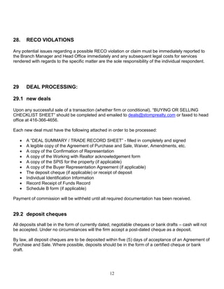 12
28. RECO VIOLATIONS
Any potential issues regarding a possible RECO violation or claim must be immediately reported to
the Branch Manager and Head Office immediately and any subsequent legal costs for services
rendered with regards to the specific matter are the sole responsibility of the individual respondent.
29 DEAL PROCESSING:
29.1 new deals
Upon any successful sale of a transaction (whether firm or conditional), “BUYING OR SELLING
CHECKLIST SHEET” should be completed and emailed to deals@stomprealty.com or faxed to head
office at 416-366-4656.
Each new deal must have the following attached in order to be processed:
 A “DEAL SUMMARY / TRADE RECORD SHEET” - filled in completely and signed
 A legible copy of the Agreement of Purchase and Sale, Waiver, Amendments, etc.
 A copy of the Confirmation of Representation
 A copy of the Working with Realtor acknowledgement form
 A copy of the SPIS for the property (if applicable)
 A copy of the Buyer Representation Agreement (if applicable)
 The deposit cheque (if applicable) or receipt of deposit
 Individual Identification Information
 Record Receipt of Funds Record
 Schedule B form (if applicable)
Payment of commission will be withheld until all required documentation has been received.
29.2 deposit cheques
All deposits shall be in the form of currently dated, negotiable cheques or bank drafts – cash will not
be accepted. Under no circumstances will the firm accept a post-dated cheque as a deposit.
By law, all deposit cheques are to be deposited within five (5) days of acceptance of an Agreement of
Purchase and Sale. Where possible, deposits should be in the form of a certified cheque or bank
draft.
 